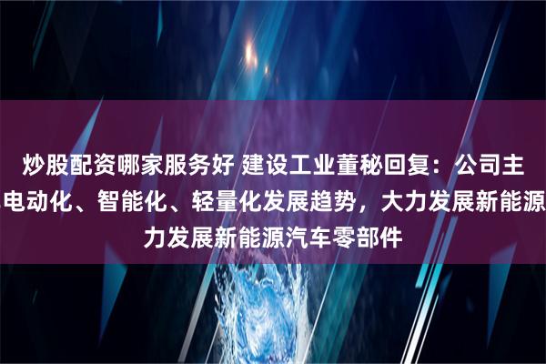 炒股配资哪家服务好 建设工业董秘回复：公司主动适应汽车电动化、智能化、轻量化发展趋势，大力发展新能源汽车零部件