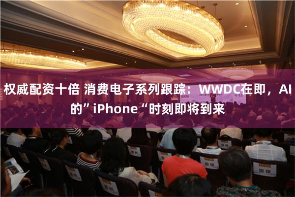 权威配资十倍 消费电子系列跟踪：WWDC在即，AI的”iPhone“时刻即将到来