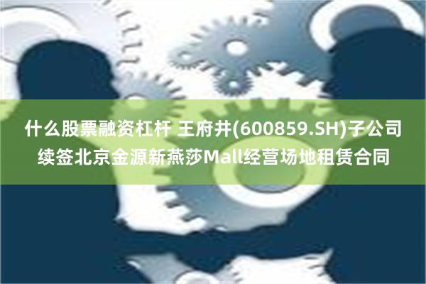 什么股票融资杠杆 王府井(600859.SH)子公司续签北京金源新燕莎Mall经营场地租赁合同