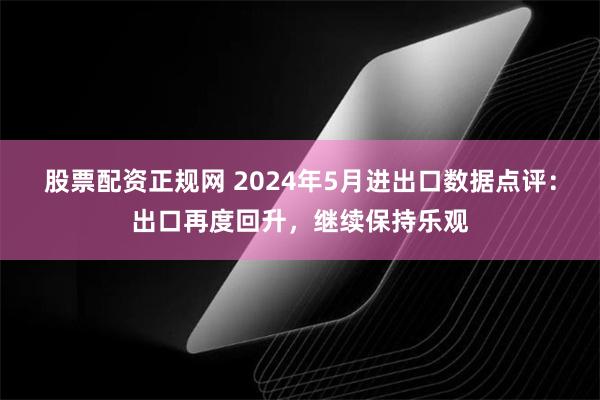 股票配资正规网 2024年5月进出口数据点评：出口再度回升，继续保持乐观