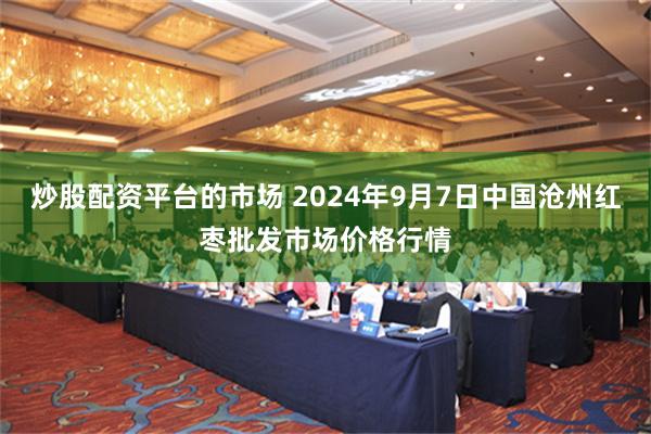 炒股配资平台的市场 2024年9月7日中国沧州红枣批发市场价格行情