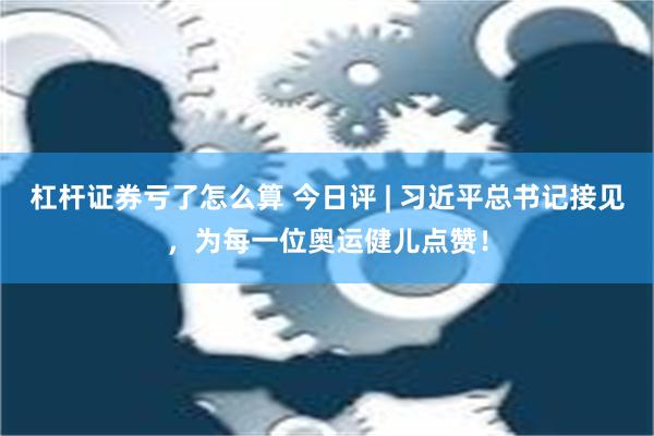 杠杆证券亏了怎么算 今日评 | 习近平总书记接见，为每一位奥运健儿点赞！