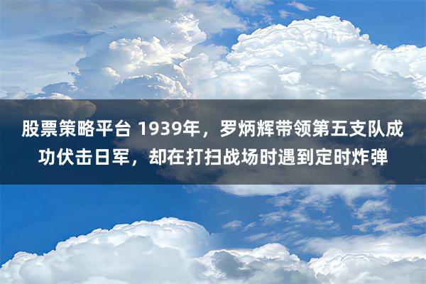 股票策略平台 1939年，罗炳辉带领第五支队成功伏击日军，却在打扫战场时遇到定时炸弹