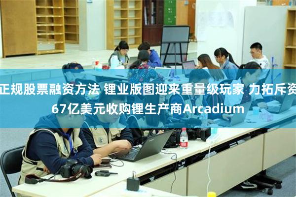 正规股票融资方法 锂业版图迎来重量级玩家 力拓斥资67亿美元收购锂生产商Arcadium