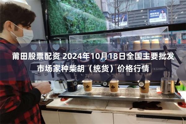 莆田股票配资 2024年10月18日全国主要批发市场家种柴胡（统货）价格行情