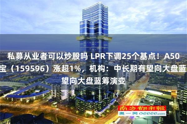 私募从业者可以炒股吗 LPR下调25个基点！A50ETF华宝（159596）涨超1%，机构：中长期有望向大盘蓝筹演变