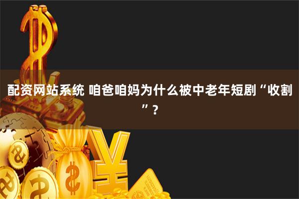 配资网站系统 咱爸咱妈为什么被中老年短剧“收割”？