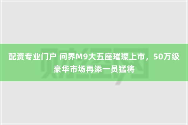 配资专业门户 问界M9大五座璀璨上市，50万级豪华市场再添一员猛将