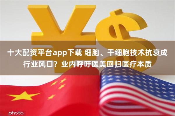 十大配资平台app下载 细胞、干细胞技术抗衰成行业风口？业内呼吁医美回归医疗本质