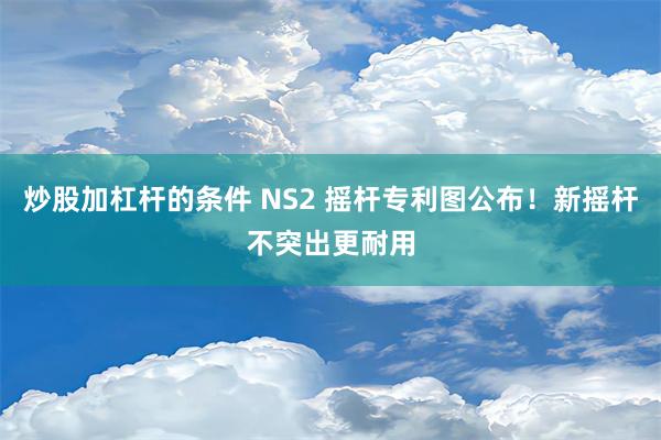 炒股加杠杆的条件 NS2 摇杆专利图公布！新摇杆不突出更耐用