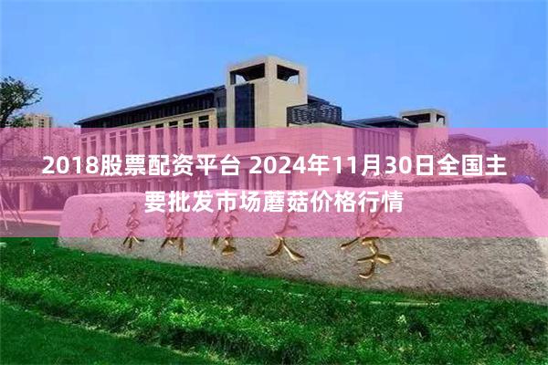 2018股票配资平台 2024年11月30日全国主要批发市场蘑菇价格行情