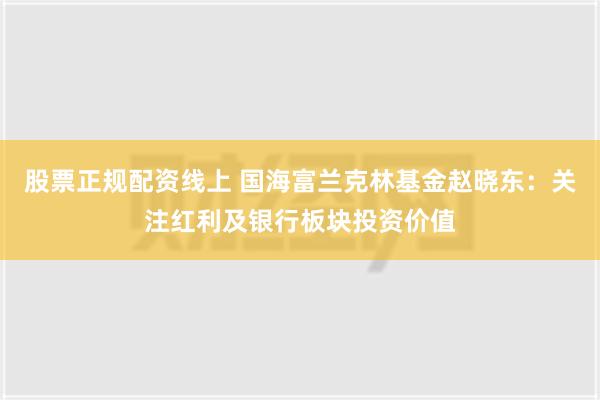 股票正规配资线上 国海富兰克林基金赵晓东：关注红利及银行板块投资价值