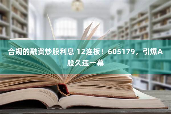 合规的融资炒股利息 12连板！605179，引爆A股久违一幕