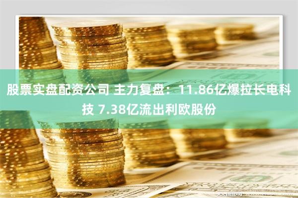 股票实盘配资公司 主力复盘：11.86亿爆拉长电科技 7.38亿流出利欧股份