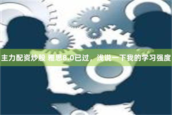 主力配资炒股 雅思8.0已过，浅说一下我的学习强度